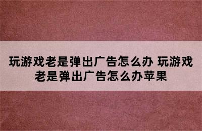 玩游戏老是弹出广告怎么办 玩游戏老是弹出广告怎么办苹果